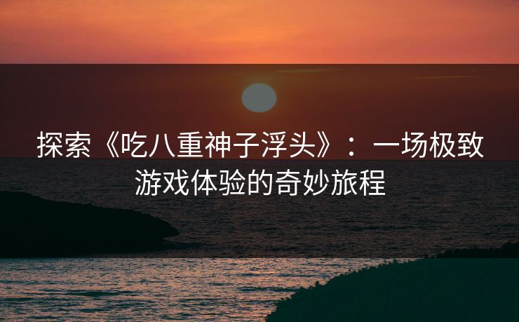 探索《吃八重神子浮头》：一场极致游戏体验的奇妙旅程