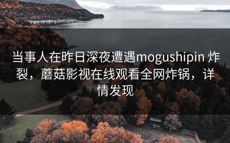 当事人在昨日深夜遭遇mogushipin 炸裂，蘑菇影视在线观看全网炸锅，详情发现