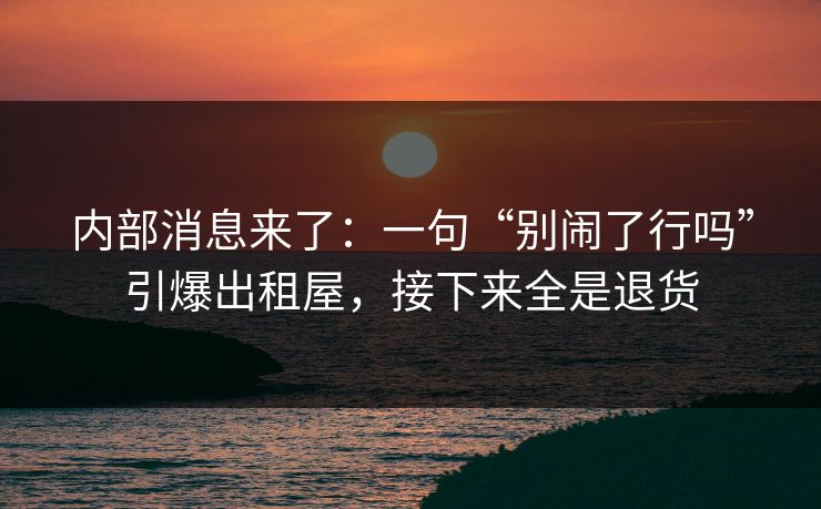 内部消息来了：一句“别闹了行吗”引爆出租屋，接下来全是退货