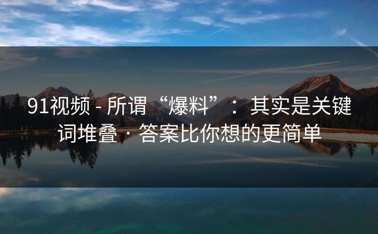 91视频 - 所谓“爆料”：其实是关键词堆叠 · 答案比你想的更简单