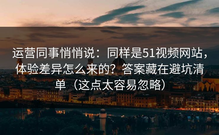 运营同事悄悄说：同样是51视频网站，体验差异怎么来的？答案藏在避坑清单（这点太容易忽略）