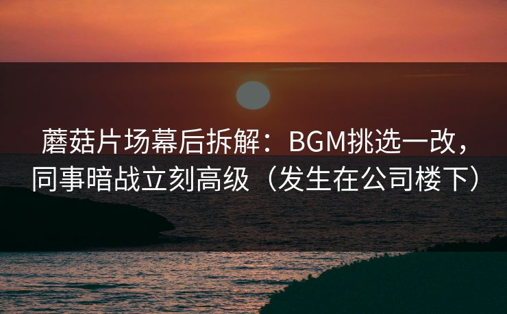 蘑菇片场幕后拆解：BGM挑选一改，同事暗战立刻高级（发生在公司楼下）