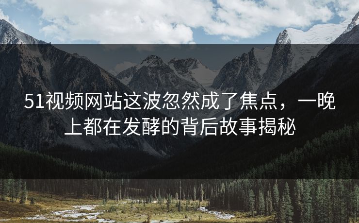 51视频网站这波忽然成了焦点，一晚上都在发酵的背后故事揭秘