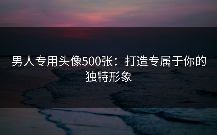 男人专用头像500张：打造专属于你的独特形象