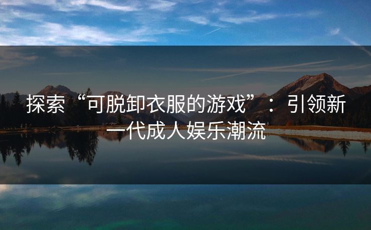 探索“可脱卸衣服的游戏”:引领新一代成人娱乐潮流 探索“可脱卸衣服的游戏”:引领新一代成人娱乐潮流