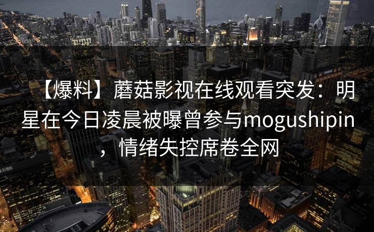 【爆料】蘑菇影视在线观看突发：明星在今日凌晨被曝曾参与mogushipin，情绪失控席卷全网