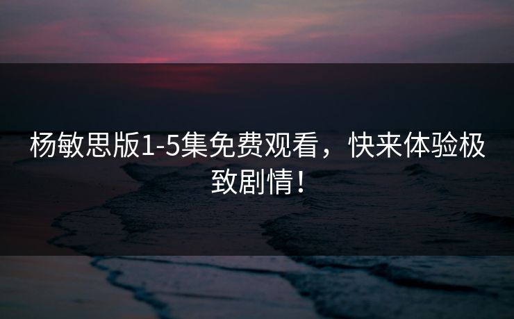 杨敏思版1-5集免费观看，快来体验极致剧情！