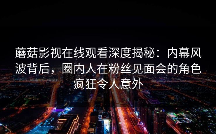 蘑菇影视在线观看深度揭秘:内幕风波背后,圈内人在粉丝见面会的角色疯狂令人意外 蘑菇影视在线观看深度揭秘:内幕风波背后,圈内人在粉丝见面会的角色疯狂令人意外