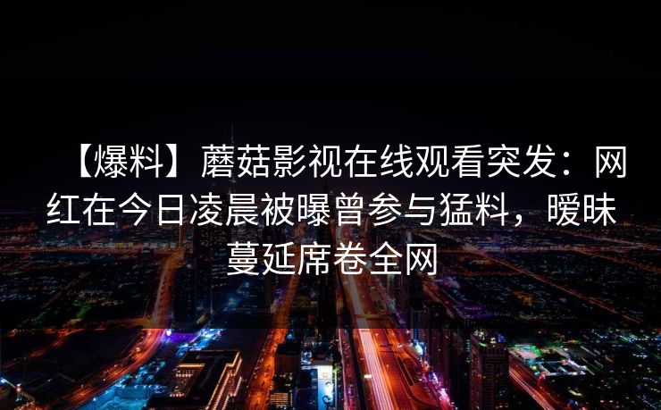【爆料】蘑菇影视在线观看突发：网红在今日凌晨被曝曾参与猛料，暧昧蔓延席卷全网