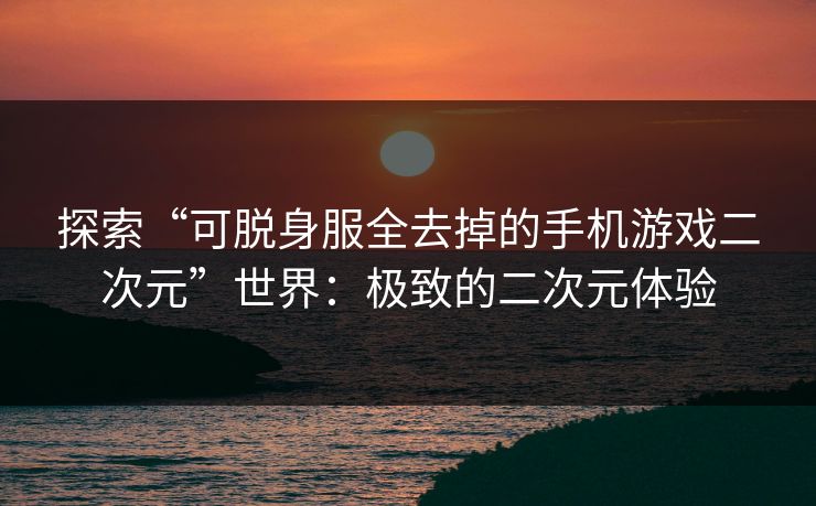 探索“可脱身服全去掉的手机游戏二次元”世界：极致的二次元体验