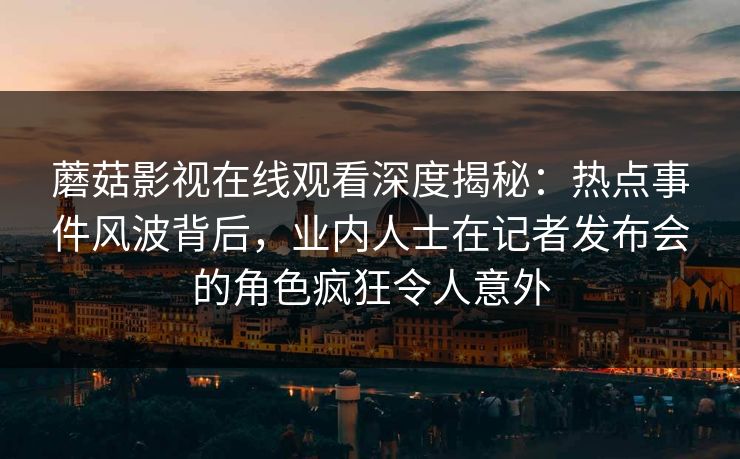 蘑菇影视在线观看深度揭秘：热点事件风波背后，业内人士在记者发布会的角色疯狂令人意外