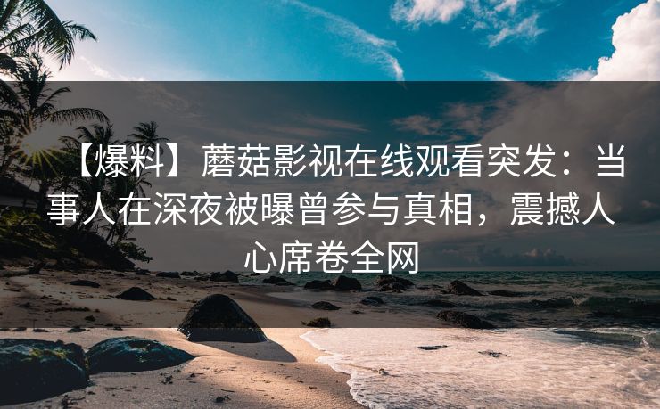 【爆料】蘑菇影视在线观看突发：当事人在深夜被曝曾参与真相，震撼人心席卷全网