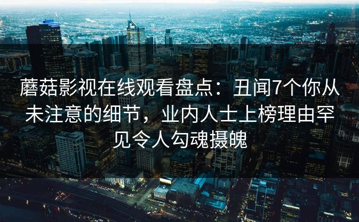 蘑菇影视在线观看盘点:丑闻7个你从未注意的细节,业内人士上榜理由罕见令人勾魂摄魄 蘑菇影视在线观看盘点:丑闻7个你从未注意的细节,业内人士上榜理由罕见令人勾魂摄魄