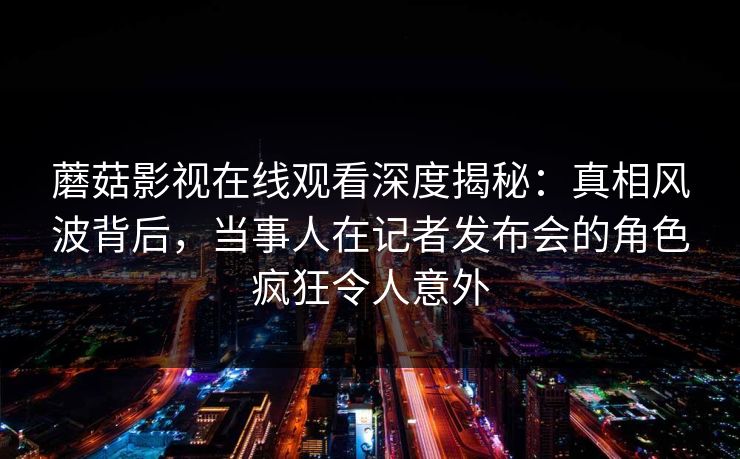 蘑菇影视在线观看深度揭秘：真相风波背后，当事人在记者发布会的角色疯狂令人意外