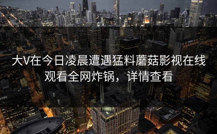 大V在今日凌晨遭遇猛料蘑菇影视在线观看全网炸锅,详情查看 大V在今日凌晨遭遇猛料蘑菇影视在线观看全网炸锅,详情查看
