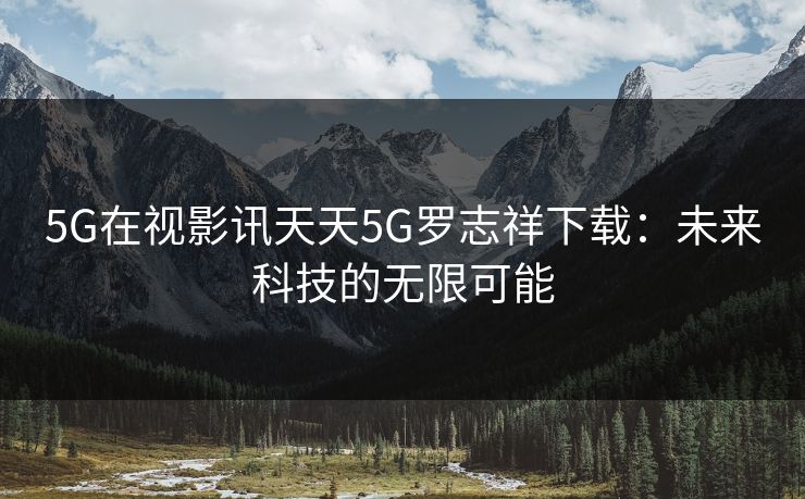5G在视影讯天天5G罗志祥下载:未来科技的无限可能 5G在视影讯天天5G罗志祥下载:未来科技的无限可能