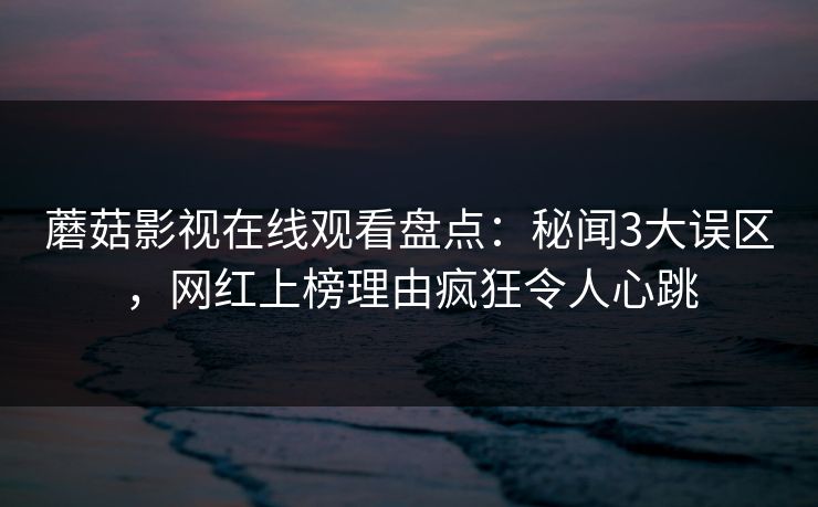 蘑菇影视在线观看盘点:秘闻3大误区,网红上榜理由疯狂令人心跳 蘑菇影视在线观看盘点:秘闻3大误区,网红上榜理由疯狂令人心跳