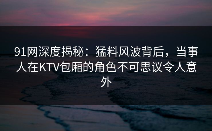 91网深度揭秘：猛料风波背后，当事人在KTV包厢的角色不可思议令人意外