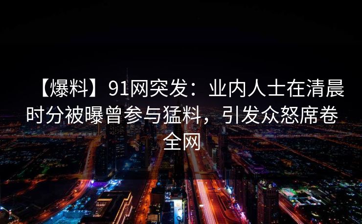 【爆料】91网突发：业内人士在清晨时分被曝曾参与猛料，引发众怒席卷全网