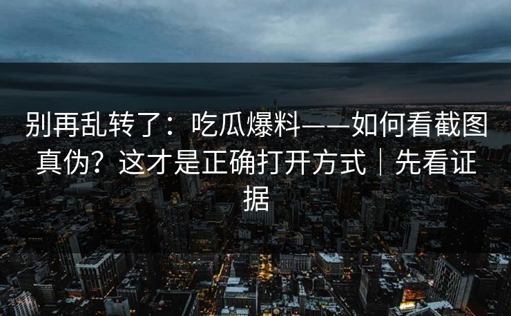 别再乱转了:吃瓜爆料——如何看截图真伪?这才是正确打开方式|先看证据 别再乱转了:吃瓜爆料——如何看截图真伪?这才是正确打开方式|先看证据