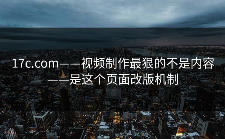 17c.com——视频制作最狠的不是内容——是这个页面改版机制