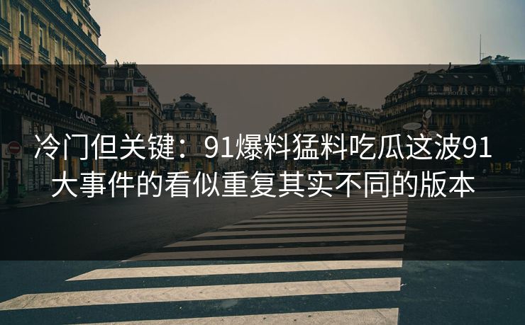 冷门但关键：91爆料猛料吃瓜这波91大事件的看似重复其实不同的版本